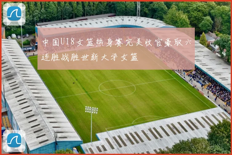 中国U18女篮热身赛完美收官豪取六连胜战胜世新大学女篮