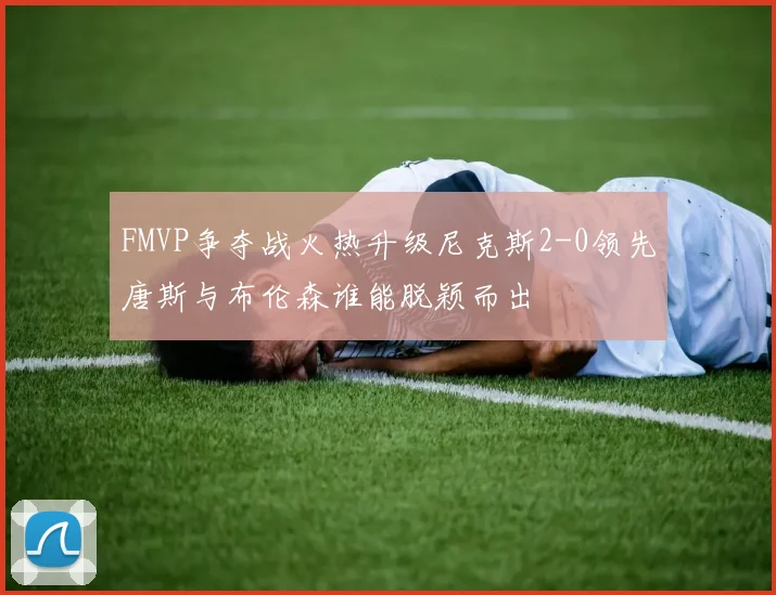 FMVP争夺战火热升级尼克斯2-0领先唐斯与布伦森谁能脱颖而出