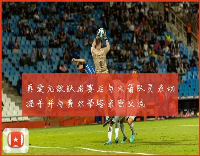 真爱无敌狄龙赛后与火箭队员亲切握手并与费尔蒂塔亲密交流