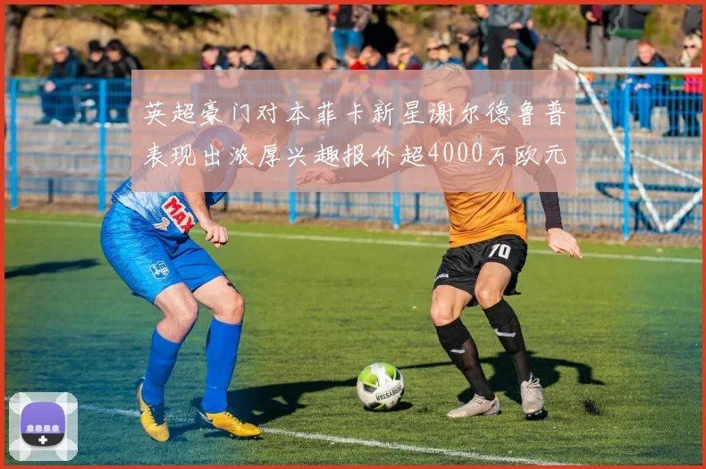 英超豪门对本菲卡新星谢尔德鲁普表现出浓厚兴趣报价超4000万欧元可行