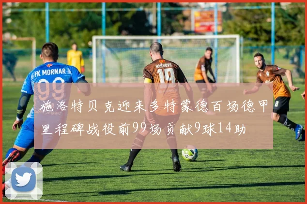 施洛特贝克迎来多特蒙德百场德甲里程碑战役前99场贡献9球14助