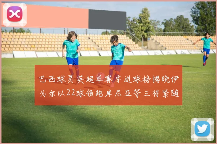 巴西球员英超单赛季进球榜揭晓伊戈尔以22球领跑库尼亚等三将紧随其后