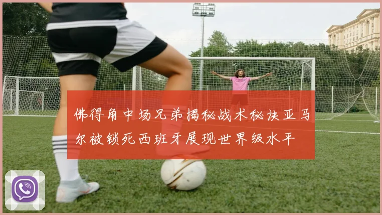 佛得角中场兄弟揭秘战术秘诀亚马尔被锁死西班牙展现世界级水平