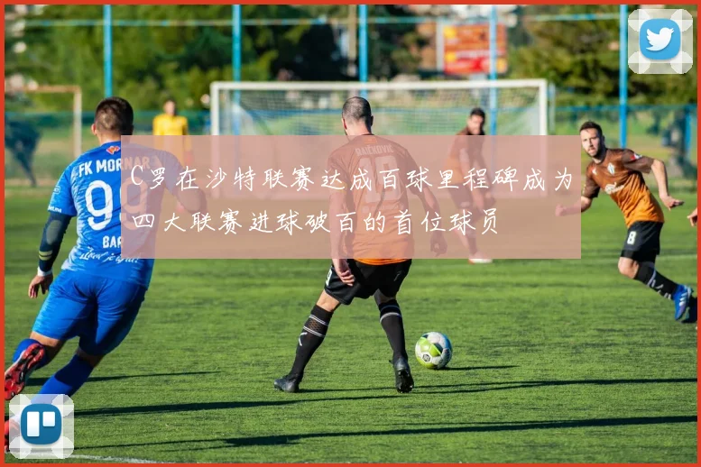 C罗在沙特联赛达成百球里程碑成为四大联赛进球破百的首位球员