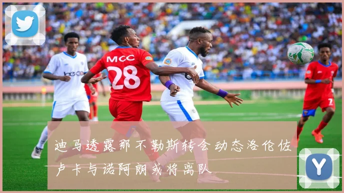迪马透露那不勒斯转会动态洛伦佐卢卡与诺阿朗或将离队