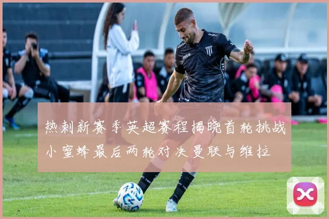 热刺新赛季英超赛程揭晓首轮挑战小蜜蜂最后两轮对决曼联与维拉