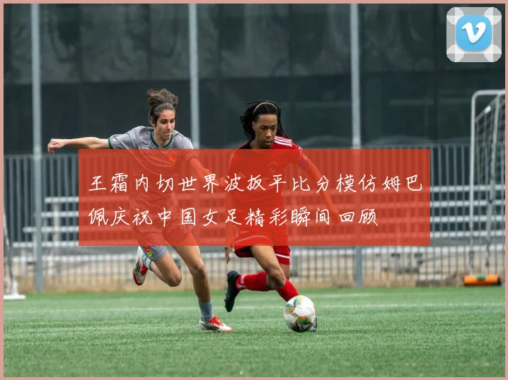 王霜内切世界波扳平比分模仿姆巴佩庆祝中国女足精彩瞬间回顾
