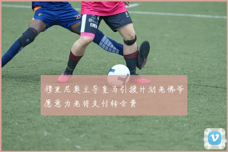 穆里尼奥主导皇马引援计划老佛爷愿意为老将支付转会费