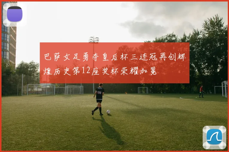 巴萨女足勇夺皇后杯三连冠再创辉煌历史第12座奖杯荣耀加冕