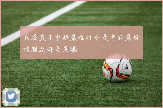 武磊直言中超最难对手是申花最好的朋友却是吴曦