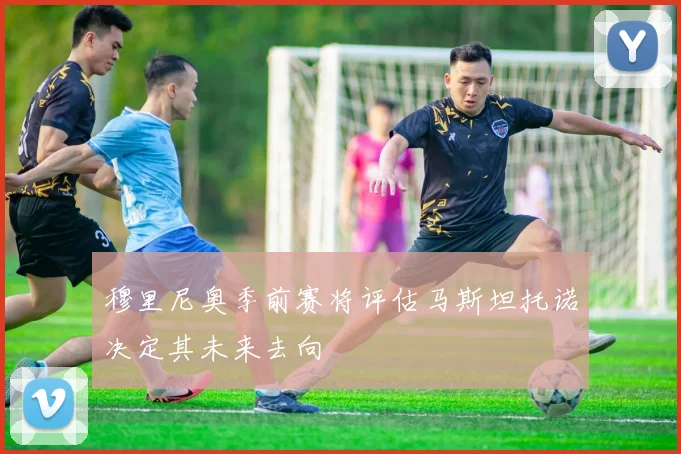 穆里尼奥季前赛将评估马斯坦托诺决定其未来去向