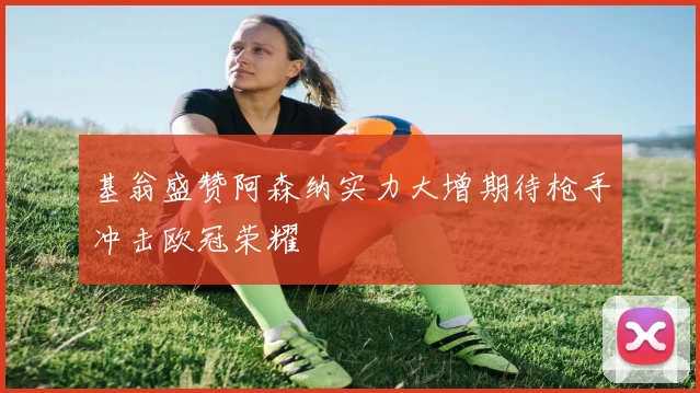 基翁盛赞阿森纳实力大增期待枪手冲击欧冠荣耀