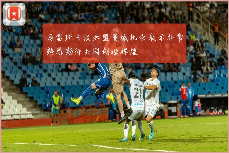 马雷斯卡谈加盟曼城机会表示非常熟悉期待共同创造辉煌