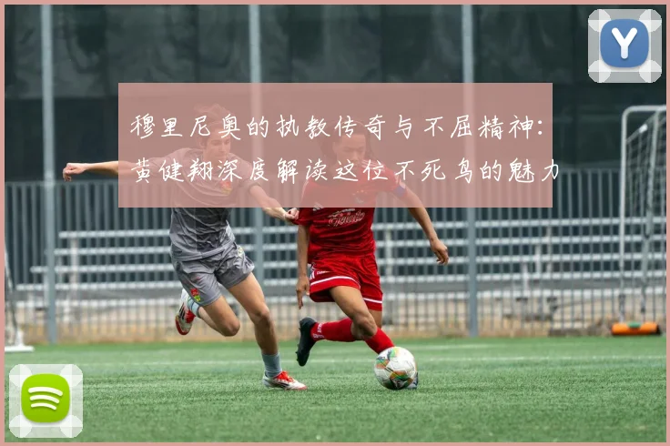 穆里尼奥的执教传奇与不屈精神：黄健翔深度解读这位不死鸟的魅力