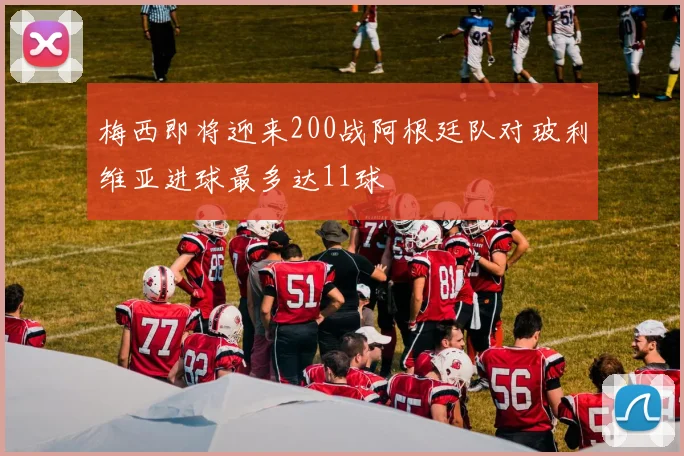 梅西即将迎来200战阿根廷队对玻利维亚进球最多达11球