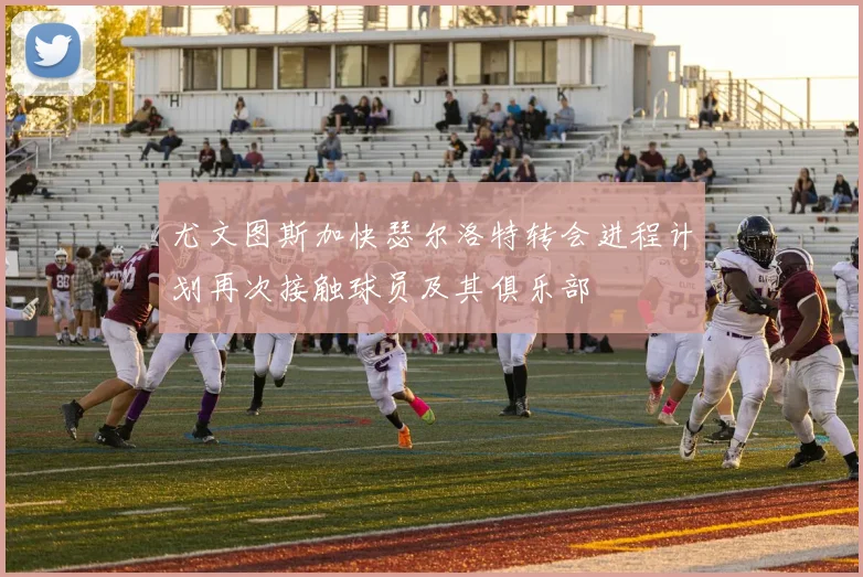 尤文图斯加快瑟尔洛特转会进程计划再次接触球员及其俱乐部