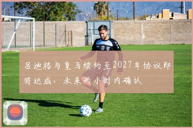 吕迪格与皇马续约至2027年协议即将达成，未来两小时内确认
