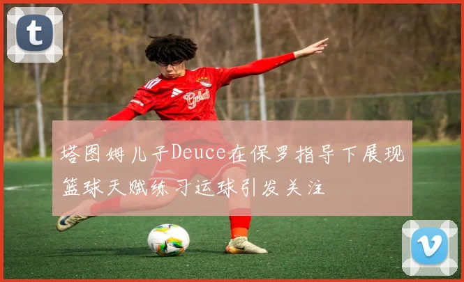 塔图姆儿子Deuce在保罗指导下展现篮球天赋练习运球引发关注