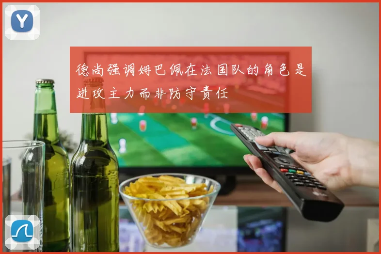 德尚强调姆巴佩在法国队的角色是进攻主力而非防守责任