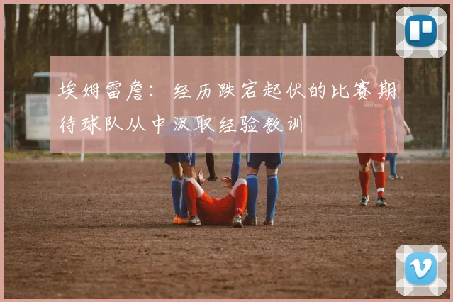 埃姆雷詹：经历跌宕起伏的比赛期待球队从中汲取经验教训