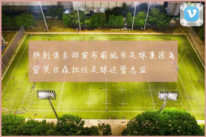 热刺俱乐部宣布前城市足球集团高管莫尔森担任足球运营总监
