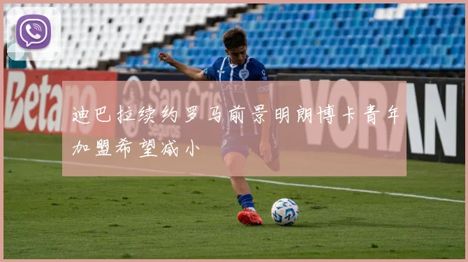 迪巴拉续约罗马前景明朗博卡青年加盟希望减小