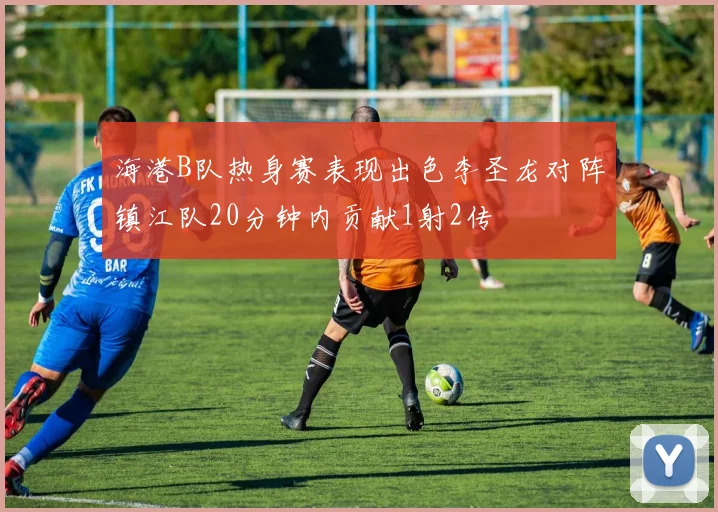 海港B队热身赛表现出色李圣龙对阵镇江队20分钟内贡献1射2传
