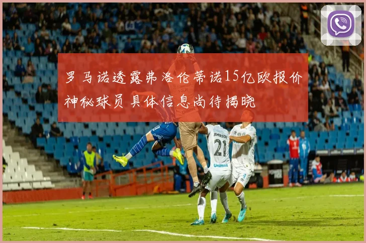 罗马诺透露弗洛伦蒂诺15亿欧报价神秘球员具体信息尚待揭晓